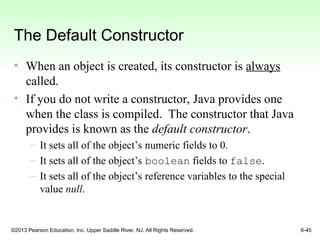 ©2013 Pearson Education, Inc. Upper Saddle River, NJ. All Rights Reserved. 6-45
The Default Constructor
• When an object is created, its constructor is always
called.
• If you do not write a constructor, Java provides one
when the class is compiled. The constructor that Java
provides is known as the default constructor.
– It sets all of the object’s numeric fields to 0.
– It sets all of the object’s boolean fields to false.
– It sets all of the object’s reference variables to the special
value null.
 