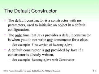 ©2013 Pearson Education, Inc. Upper Saddle River, NJ. All Rights Reserved. 6-46
The Default Constructor
• The default constructor is a constructor with no
parameters, used to initialize an object in a default
configuration.
• The only time that Java provides a default constructor
is when you do not write any constructor for a class.
– See example: First version of Rectangle.java
• A default constructor is not provided by Java if a
constructor is already written.
– See example: Rectangle.java with Constructor
 