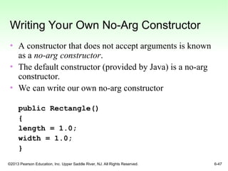 ©2013 Pearson Education, Inc. Upper Saddle River, NJ. All Rights Reserved. 6-47
Writing Your Own No-Arg Constructor
• A constructor that does not accept arguments is known
as a no-arg constructor.
• The default constructor (provided by Java) is a no-arg
constructor.
• We can write our own no-arg constructor
public Rectangle()
{
length = 1.0;
width = 1.0;
}
 