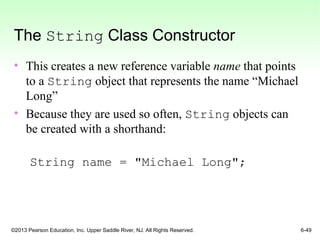 ©2013 Pearson Education, Inc. Upper Saddle River, NJ. All Rights Reserved. 6-49
The String Class Constructor
• This creates a new reference variable name that points
to a String object that represents the name “Michael
Long”
• Because they are used so often, String objects can
be created with a shorthand:
String name = "Michael Long";
 