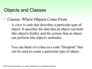 ©2013 Pearson Education, Inc. Upper Saddle River, NJ. All Rights Reserved.
Objects and Classes
• Classes: Where Objects Come From
– A class is code that describes a particular type of
object. It specifies the data that an object can hold
(the object's fields), and the actions that an object
can perform (the object's methods).
– You can think of a class as a code "blueprint" that
can be used to create a particular type of object.
 