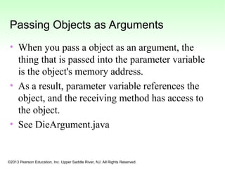 ©2013 Pearson Education, Inc. Upper Saddle River, NJ. All Rights Reserved.
Passing Objects as Arguments
• When you pass a object as an argument, the
thing that is passed into the parameter variable
is the object's memory address.
• As a result, parameter variable references the
object, and the receiving method has access to
the object.
• See DieArgument.java
 