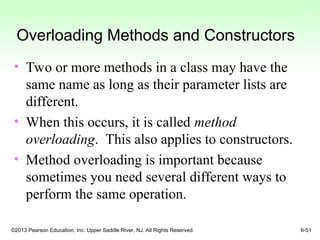 ©2013 Pearson Education, Inc. Upper Saddle River, NJ. All Rights Reserved. 6-51
Overloading Methods and Constructors
• Two or more methods in a class may have the
same name as long as their parameter lists are
different.
• When this occurs, it is called method
overloading. This also applies to constructors.
• Method overloading is important because
sometimes you need several different ways to
perform the same operation.
 