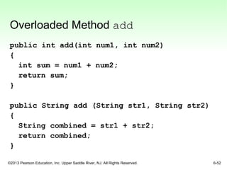 ©2013 Pearson Education, Inc. Upper Saddle River, NJ. All Rights Reserved. 6-52
Overloaded Method add
public int add(int num1, int num2)
{
int sum = num1 + num2;
return sum;
}
public String add (String str1, String str2)
{
String combined = str1 + str2;
return combined;
}
 