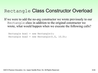 ©2013 Pearson Education, Inc. Upper Saddle River, NJ. All Rights Reserved. 6-54
Rectangle Class Constructor Overload
If we were to add the no-arg constructor we wrote previously to our
Rectangle class in addition to the original constructor we
wrote, what would happen when we execute the following calls?
Rectangle box1 = new Rectangle();
Rectangle box2 = new Rectangle(5.0, 10.0);
 
