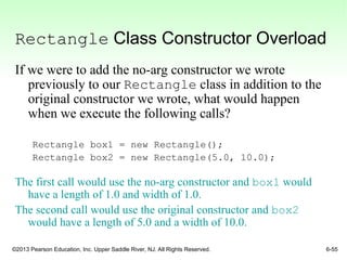 ©2013 Pearson Education, Inc. Upper Saddle River, NJ. All Rights Reserved. 6-55
Rectangle Class Constructor Overload
If we were to add the no-arg constructor we wrote
previously to our Rectangle class in addition to the
original constructor we wrote, what would happen
when we execute the following calls?
Rectangle box1 = new Rectangle();
Rectangle box2 = new Rectangle(5.0, 10.0);
The first call would use the no-arg constructor and box1 would
have a length of 1.0 and width of 1.0.
The second call would use the original constructor and box2
would have a length of 5.0 and a width of 10.0.
 