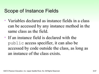 ©2013 Pearson Education, Inc. Upper Saddle River, NJ. All Rights Reserved. 6-57
Scope of Instance Fields
• Variables declared as instance fields in a class
can be accessed by any instance method in the
same class as the field.
• If an instance field is declared with the
public access specifier, it can also be
accessed by code outside the class, as long as
an instance of the class exists.
 