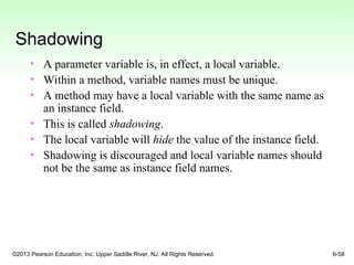 ©2013 Pearson Education, Inc. Upper Saddle River, NJ. All Rights Reserved. 6-58
Shadowing
• A parameter variable is, in effect, a local variable.
• Within a method, variable names must be unique.
• A method may have a local variable with the same name as
an instance field.
• This is called shadowing.
• The local variable will hide the value of the instance field.
• Shadowing is discouraged and local variable names should
not be the same as instance field names.
 