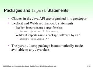 ©2013 Pearson Education, Inc. Upper Saddle River, NJ. All Rights Reserved. 6-59
Packages and import Statements
• Classes in the Java API are organized into packages.
• Explicit and Wildcard import statements
– Explicit imports name a specific class
• import java.util.Scanner;
– Wildcard imports name a package, followed by an *
• import java.util.*;
• The java.lang package is automatically made
available to any Java class.
 