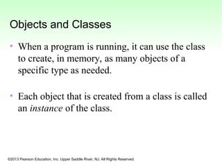 ©2013 Pearson Education, Inc. Upper Saddle River, NJ. All Rights Reserved.
Objects and Classes
• When a program is running, it can use the class
to create, in memory, as many objects of a
specific type as needed.
• Each object that is created from a class is called
an instance of the class.
 