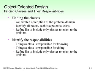 ©2013 Pearson Education, Inc. Upper Saddle River, NJ. All Rights Reserved. 6-61
Object Oriented Design
Finding Classes and Their Responsibilities
• Finding the classes
– Get written description of the problem domain
– Identify all nouns, each is a potential class
– Refine list to include only classes relevant to the
problem
• Identify the responsibilities
– Things a class is responsible for knowing
– Things a class is responsible for doing
– Refine list to include only classes relevant to the
problem
 