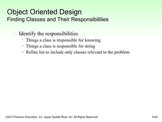 ©2013 Pearson Education, Inc. Upper Saddle River, NJ. All Rights Reserved. 6-62
Object Oriented Design
Finding Classes and Their Responsibilities
– Identify the responsibilities
• Things a class is responsible for knowing
• Things a class is responsible for doing
• Refine list to include only classes relevant to the problem
 