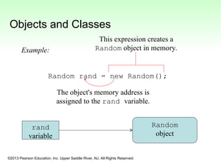 ©2013 Pearson Education, Inc. Upper Saddle River, NJ. All Rights Reserved.
Objects and Classes
Random rand = new Random();
rand
variable
Random
object
This expression creates a
Random object in memory.
The object's memory address is
assigned to the rand variable.
Example:
 