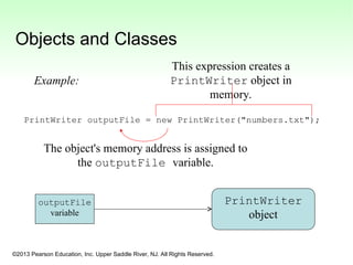 ©2013 Pearson Education, Inc. Upper Saddle River, NJ. All Rights Reserved.
Objects and Classes
PrintWriter outputFile = new PrintWriter("numbers.txt");
outputFile
variable
PrintWriter
object
This expression creates a
PrintWriter object in
memory.
The object's memory address is assigned to
the outputFile variable.
Example:
 