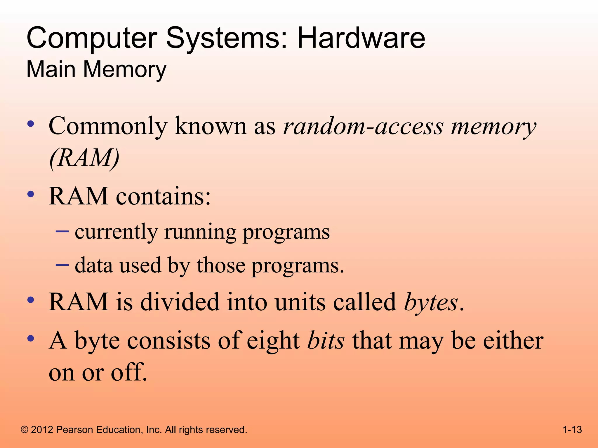 Computer Systems: Hardware
 Main Memory

 • Commonly known as random-access memory
   (RAM)
 • RAM contains:
       – currently running programs
       – data used by those programs.
 • RAM is divided into units called bytes.
 • A byte consists of eight bits that may be either
   on or off.
© 2012 Pearson Education, Inc. All rights reserved.   1-13
 