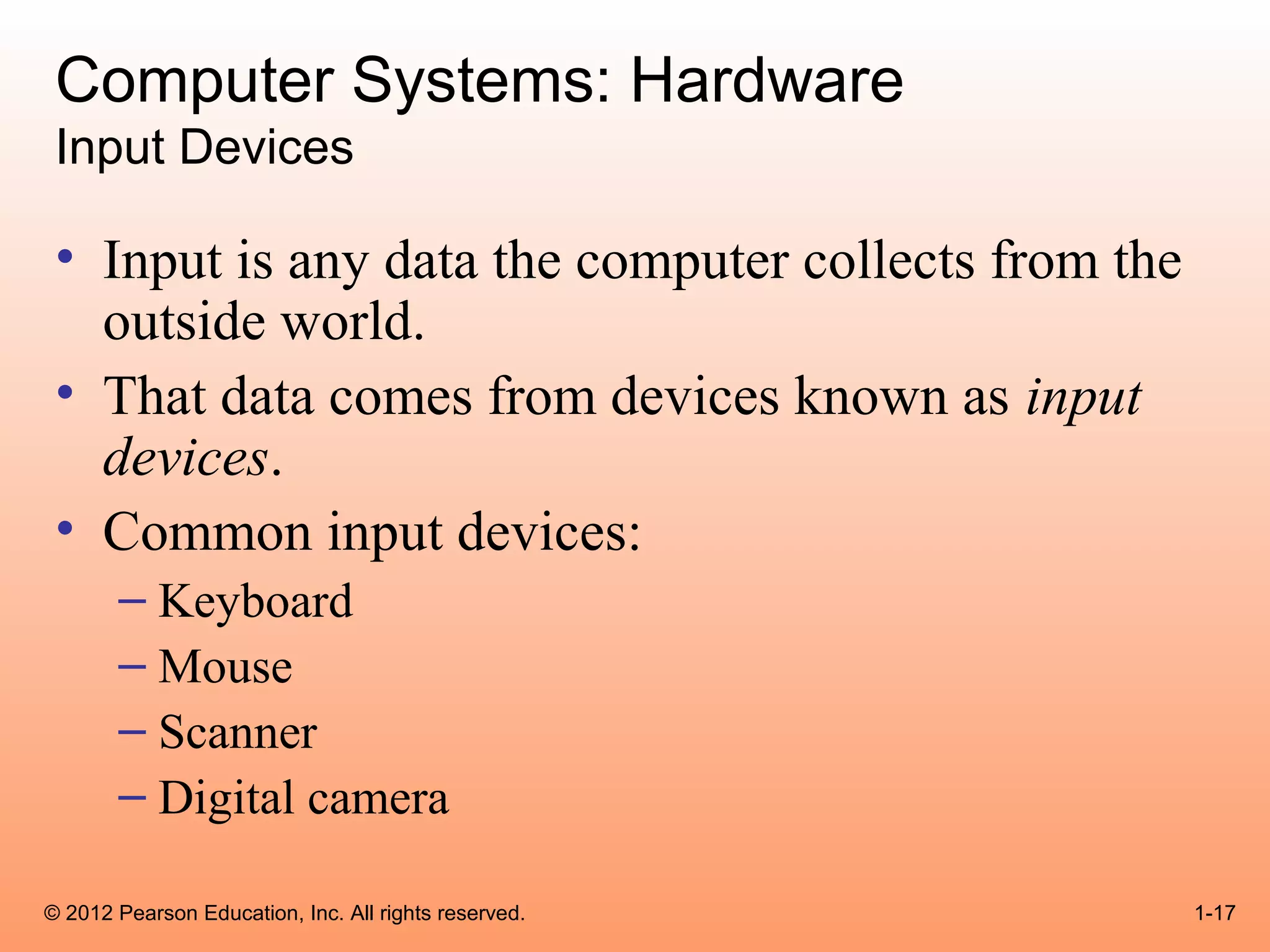 Computer Systems: Hardware
 Input Devices

 • Input is any data the computer collects from the
   outside world.
 • That data comes from devices known as input
   devices.
 • Common input devices:
       – Keyboard
       – Mouse
       – Scanner
       – Digital camera

© 2012 Pearson Education, Inc. All rights reserved.   1-17
 