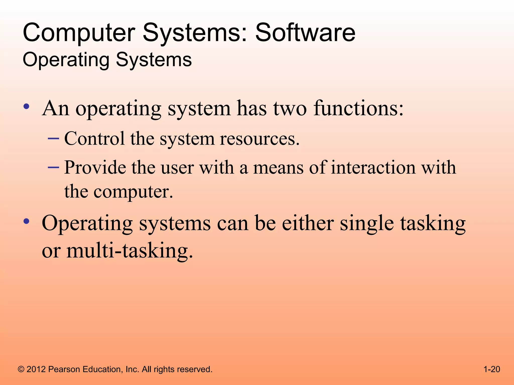 Computer Systems: Software
 Operating Systems

 • An operating system has two functions:
       – Control the system resources.
       – Provide the user with a means of interaction with
         the computer.
 • Operating systems can be either single tasking
   or multi-tasking.




© 2012 Pearson Education, Inc. All rights reserved.          1-20
 