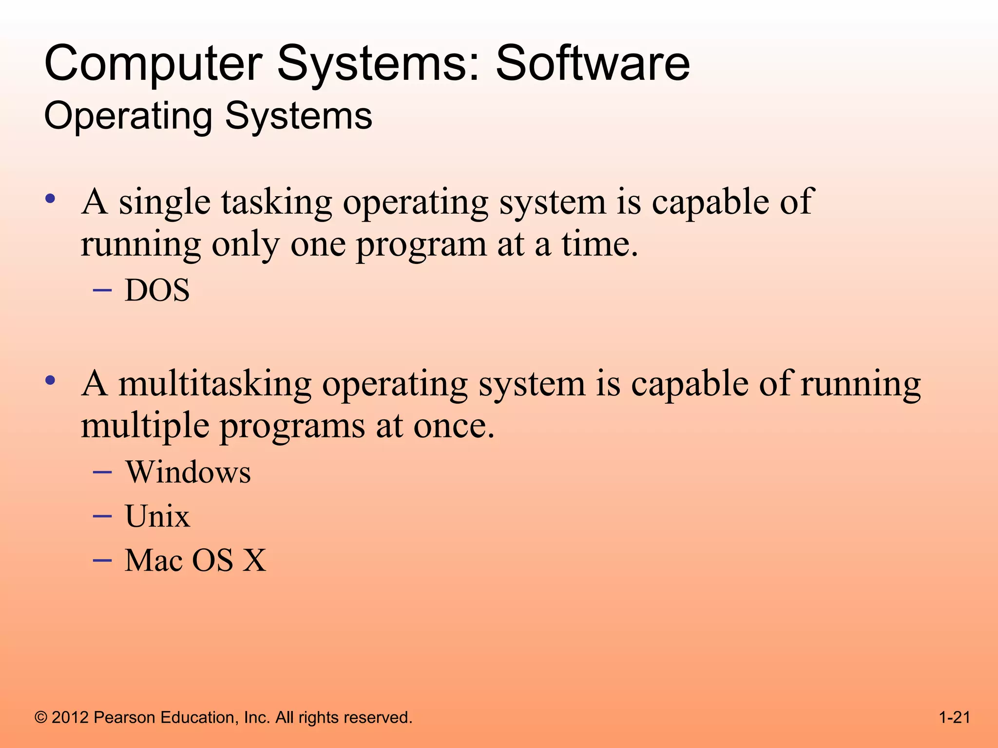 Computer Systems: Software
 Operating Systems

 • A single tasking operating system is capable of
   running only one program at a time.
       – DOS

 • A multitasking operating system is capable of running
   multiple programs at once.
       – Windows
       – Unix
       – Mac OS X



© 2012 Pearson Education, Inc. All rights reserved.        1-21
 