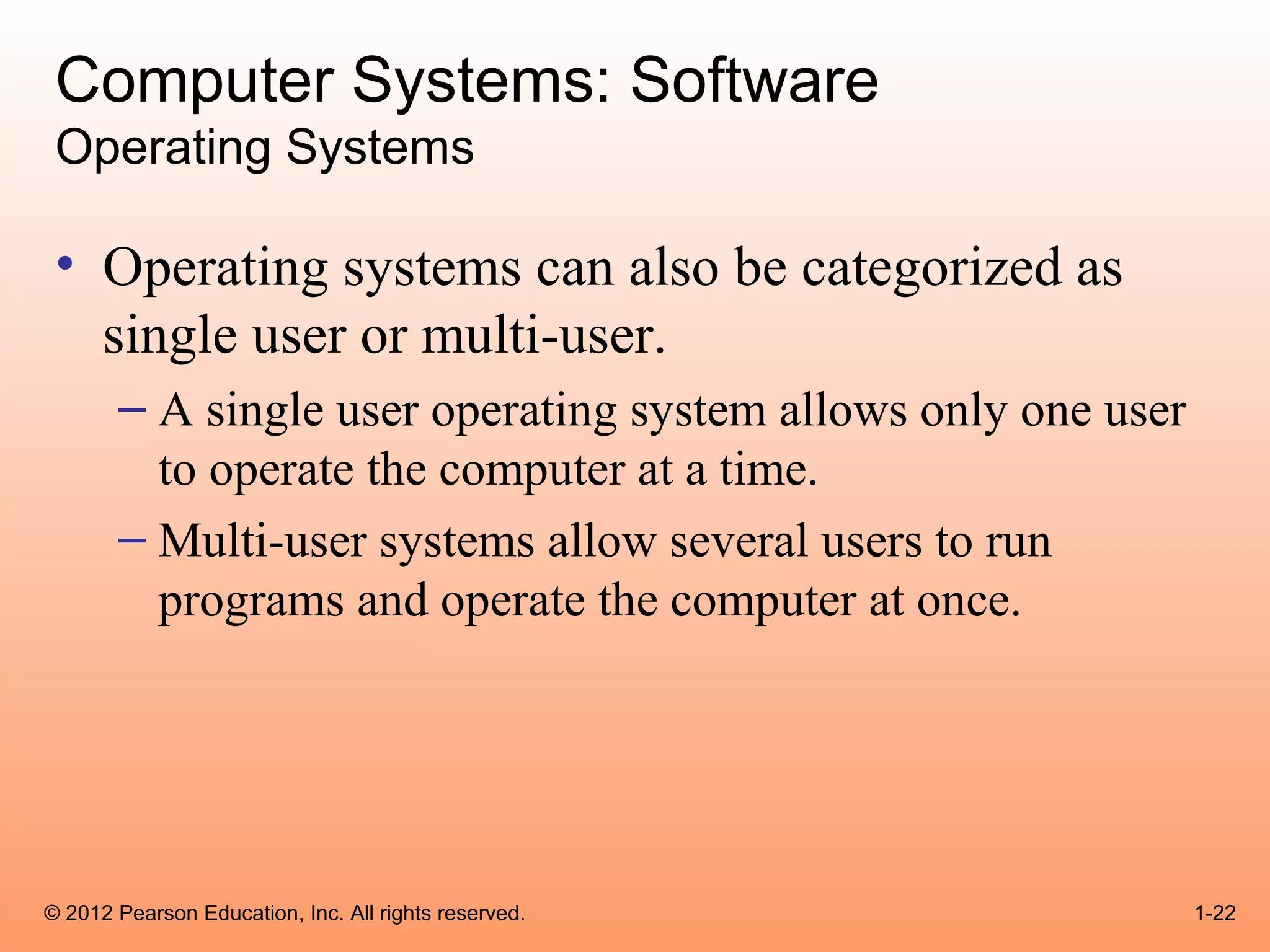 Computer Systems: Software
 Operating Systems

 • Operating systems can also be categorized as
   single user or multi-user.
       – A single user operating system allows only one user
         to operate the computer at a time.
       – Multi-user systems allow several users to run
         programs and operate the computer at once.




© 2012 Pearson Education, Inc. All rights reserved.            1-22
 