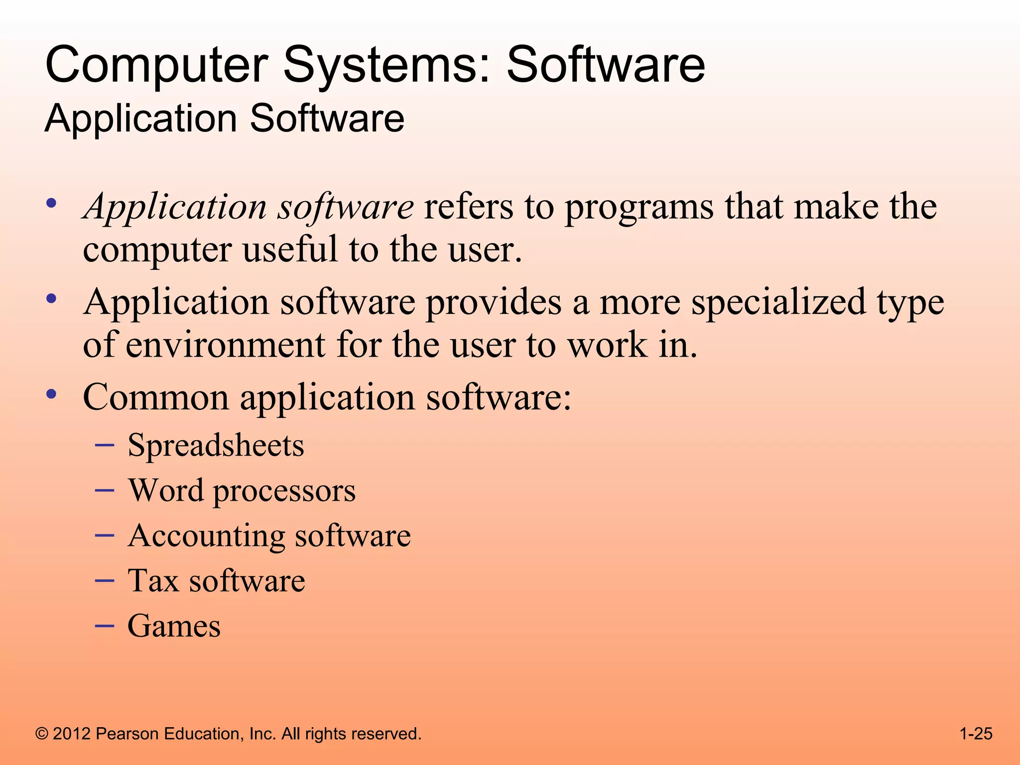 Computer Systems: Software
 Application Software

 • Application software refers to programs that make the
   computer useful to the user.
 • Application software provides a more specialized type
   of environment for the user to work in.
 • Common application software:
       –    Spreadsheets
       –    Word processors
       –    Accounting software
       –    Tax software
       –    Games


© 2012 Pearson Education, Inc. All rights reserved.        1-25
 