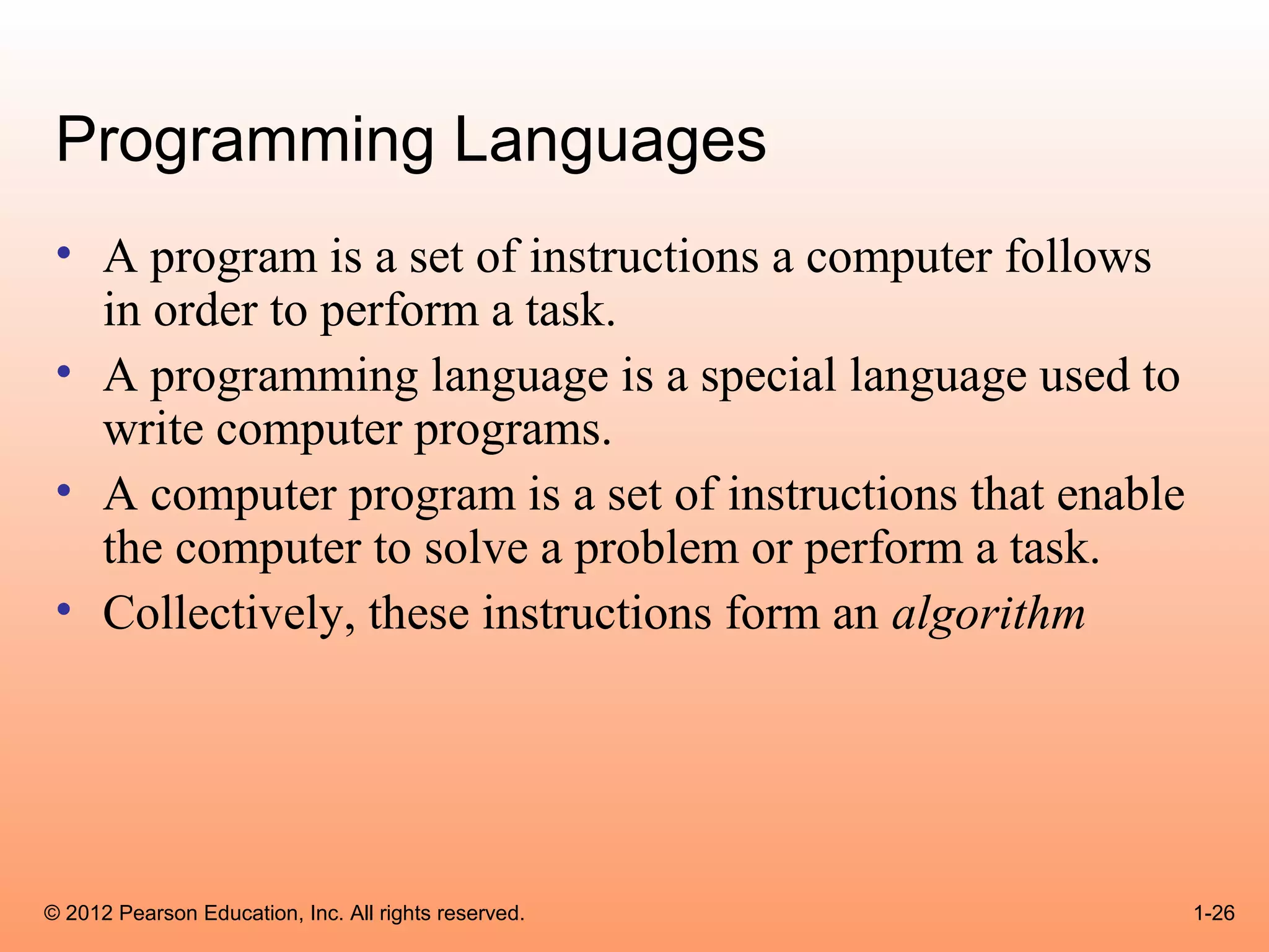Programming Languages
 • A program is a set of instructions a computer follows
   in order to perform a task.
 • A programming language is a special language used to
   write computer programs.
 • A computer program is a set of instructions that enable
   the computer to solve a problem or perform a task.
 • Collectively, these instructions form an algorithm




© 2012 Pearson Education, Inc. All rights reserved.          1-26
 