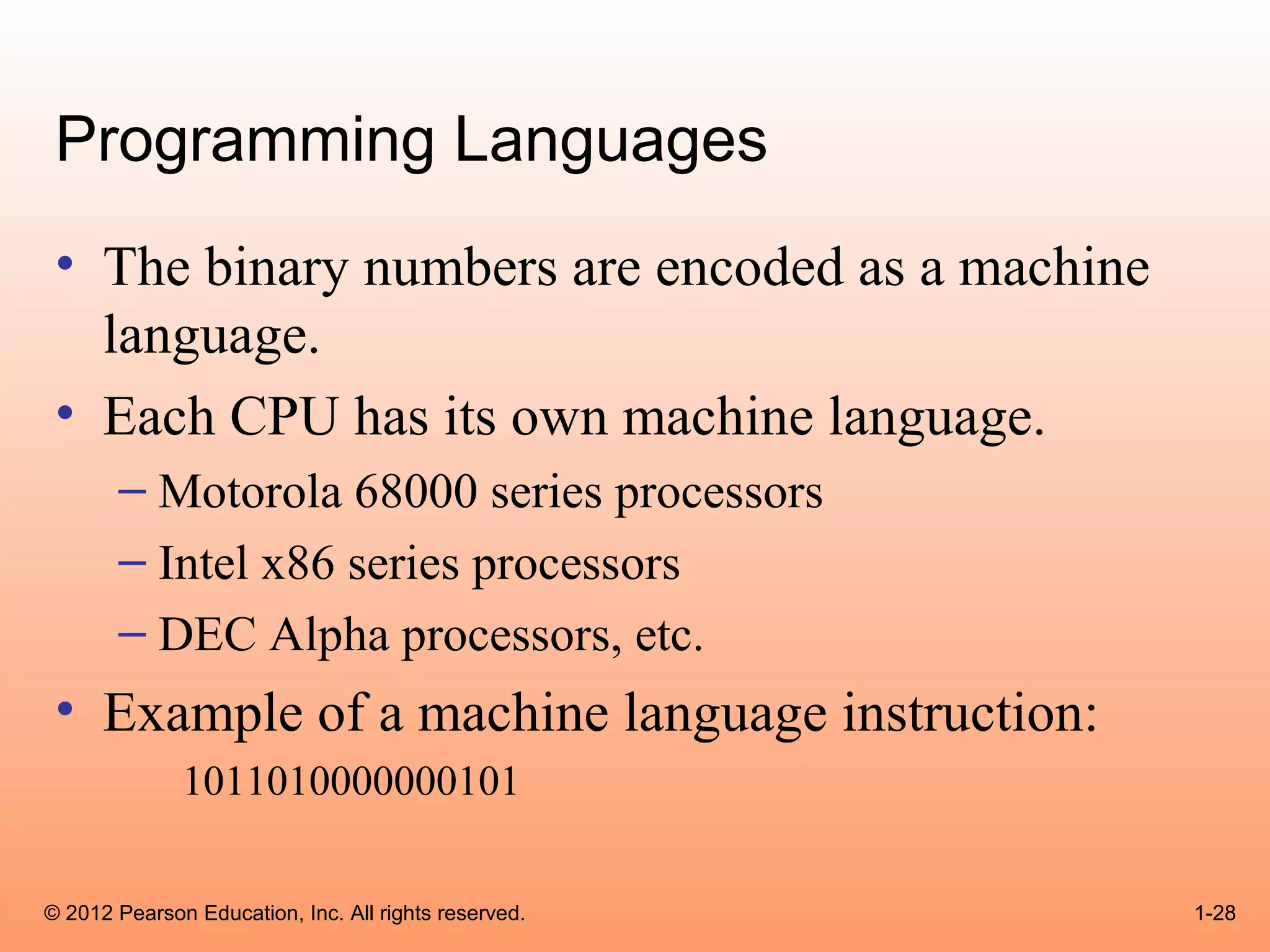 Programming Languages
 • The binary numbers are encoded as a machine
   language.
 • Each CPU has its own machine language.
       – Motorola 68000 series processors
       – Intel x86 series processors
       – DEC Alpha processors, etc.
 • Example of a machine language instruction:
              1011010000000101

© 2012 Pearson Education, Inc. All rights reserved.   1-28
 
