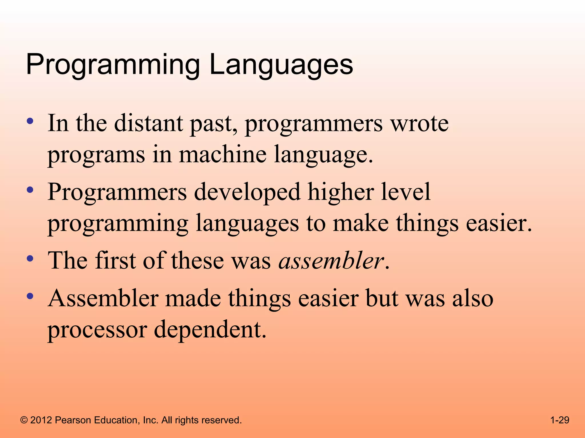 Programming Languages
 • In the distant past, programmers wrote
   programs in machine language.
 • Programmers developed higher level
   programming languages to make things easier.
 • The first of these was assembler.
 • Assembler made things easier but was also
   processor dependent.


© 2012 Pearson Education, Inc. All rights reserved.   1-29
 