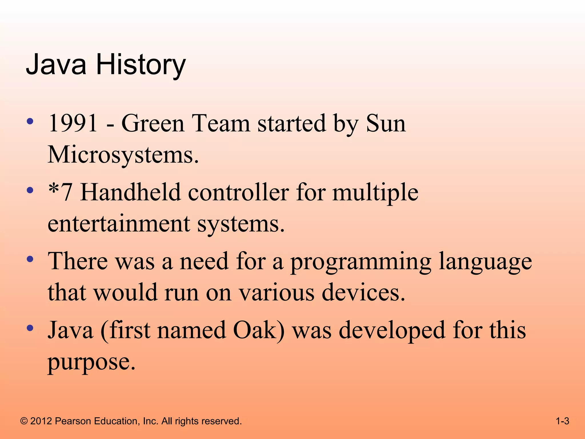 Java History
 • 1991 - Green Team started by Sun
   Microsystems.
 • *7 Handheld controller for multiple
   entertainment systems.
 • There was a need for a programming language
   that would run on various devices.
 • Java (first named Oak) was developed for this
   purpose.

© 2012 Pearson Education, Inc. All rights reserved.   1-3
 