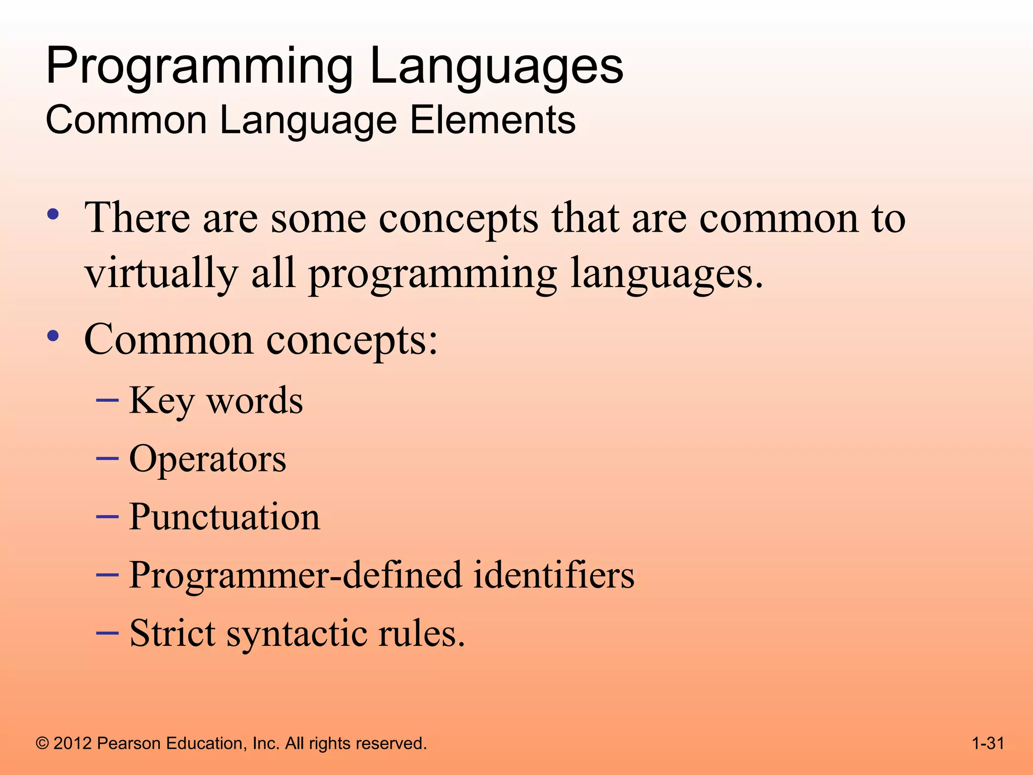 Programming Languages
 Common Language Elements

 • There are some concepts that are common to
   virtually all programming languages.
 • Common concepts:
       – Key words
       – Operators
       – Punctuation
       – Programmer-defined identifiers
       – Strict syntactic rules.

© 2012 Pearson Education, Inc. All rights reserved.   1-31
 