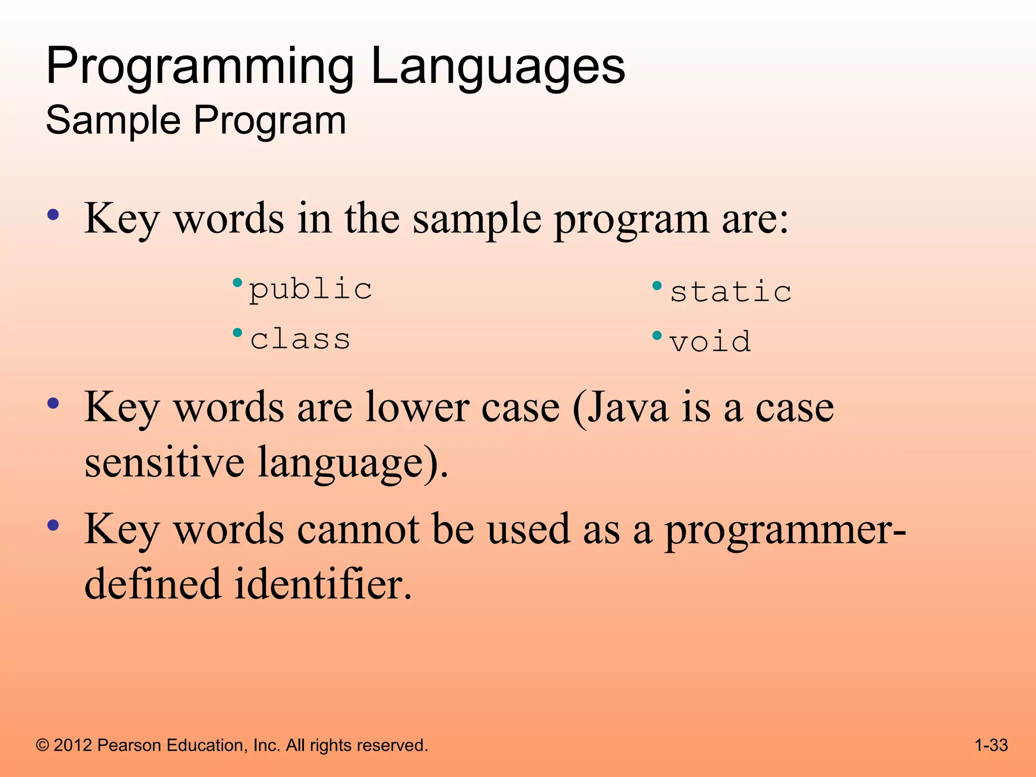 Programming Languages
 Sample Program

 • Key words in the sample program are:
                        •public                       •static
                        •class                        •void
 • Key words are lower case (Java is a case
   sensitive language).
 • Key words cannot be used as a programmer-
   defined identifier.


© 2012 Pearson Education, Inc. All rights reserved.             1-33
 