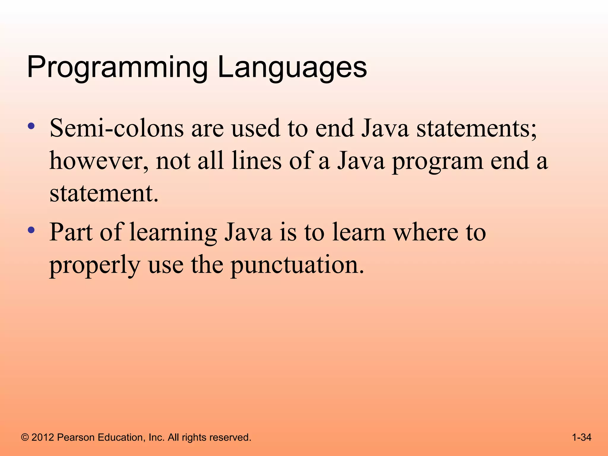 Programming Languages
 • Semi-colons are used to end Java statements;
   however, not all lines of a Java program end a
   statement.
 • Part of learning Java is to learn where to
   properly use the punctuation.




© 2012 Pearson Education, Inc. All rights reserved.   1-34
 