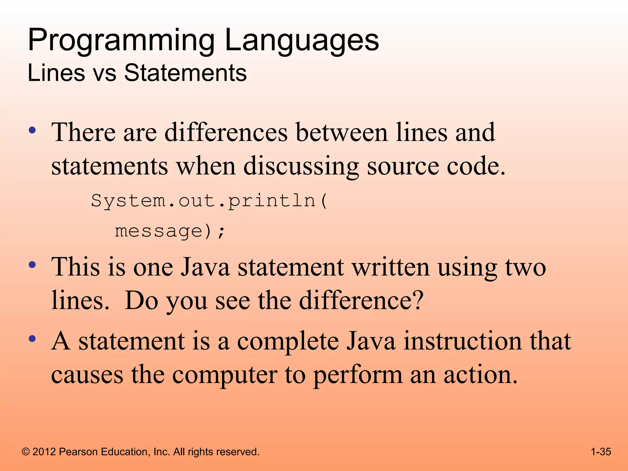 Programming Languages
 Lines vs Statements

 • There are differences between lines and
   statements when discussing source code.
              System.out.println(
                message);
 • This is one Java statement written using two
   lines. Do you see the difference?
 • A statement is a complete Java instruction that
   causes the computer to perform an action.

© 2012 Pearson Education, Inc. All rights reserved.   1-35
 