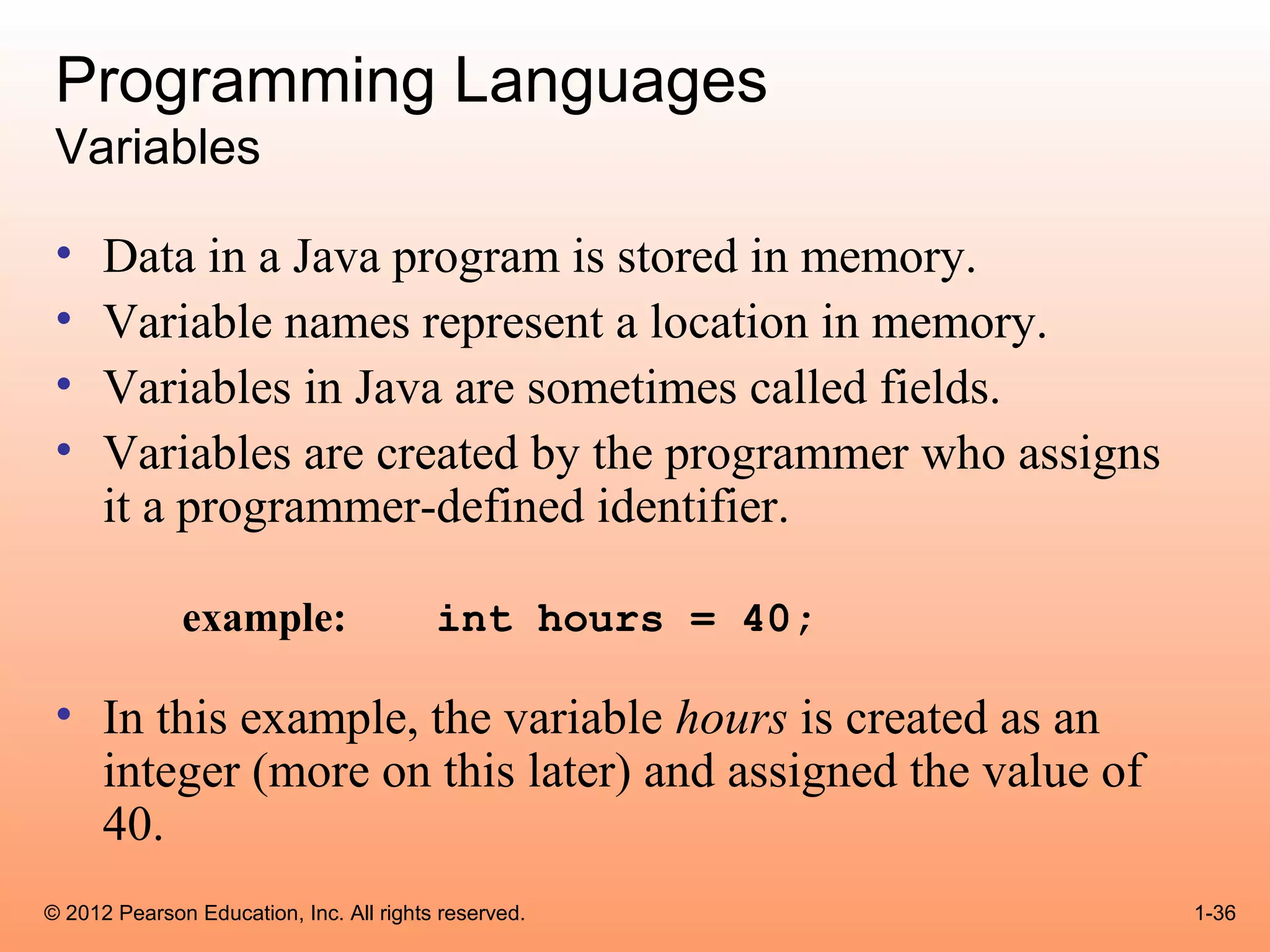 Programming Languages
 Variables

 •    Data in a Java program is stored in memory.
 •    Variable names represent a location in memory.
 •    Variables in Java are sometimes called fields.
 •    Variables are created by the programmer who assigns
      it a programmer-defined identifier.

              example:                   int hours = 40;

 • In this example, the variable hours is created as an
   integer (more on this later) and assigned the value of
   40.
© 2012 Pearson Education, Inc. All rights reserved.         1-36
 