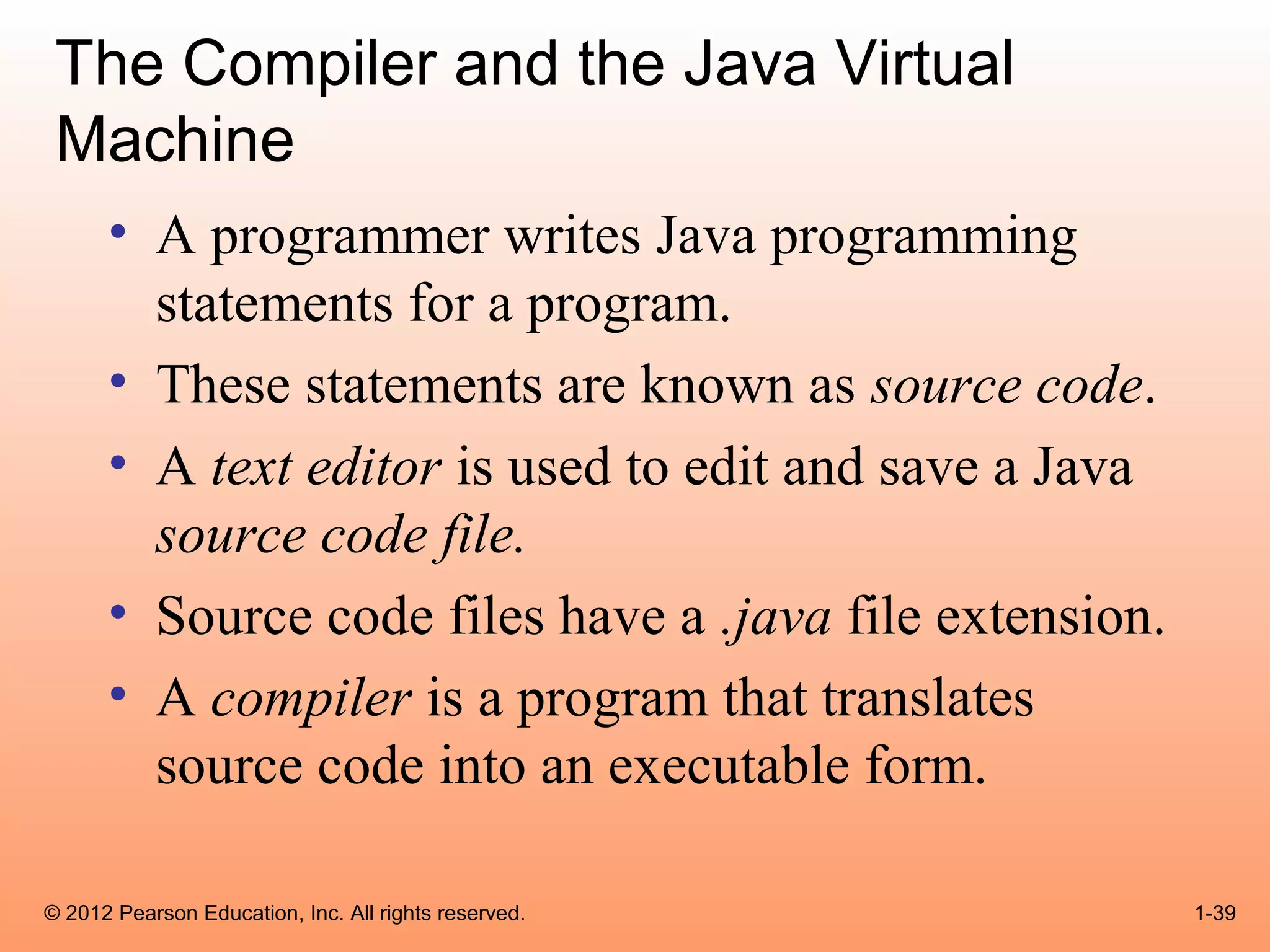 The Compiler and the Java Virtual
 Machine
      • A programmer writes Java programming
        statements for a program.
      • These statements are known as source code.
      • A text editor is used to edit and save a Java
        source code file.
      • Source code files have a .java file extension.
      • A compiler is a program that translates
        source code into an executable form.

© 2012 Pearson Education, Inc. All rights reserved.      1-39
 