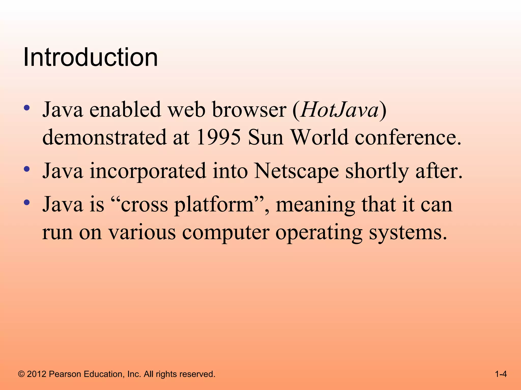 Introduction
 • Java enabled web browser (HotJava)
   demonstrated at 1995 Sun World conference.
 • Java incorporated into Netscape shortly after.
 • Java is “cross platform”, meaning that it can
   run on various computer operating systems.




© 2012 Pearson Education, Inc. All rights reserved.   1-4
 