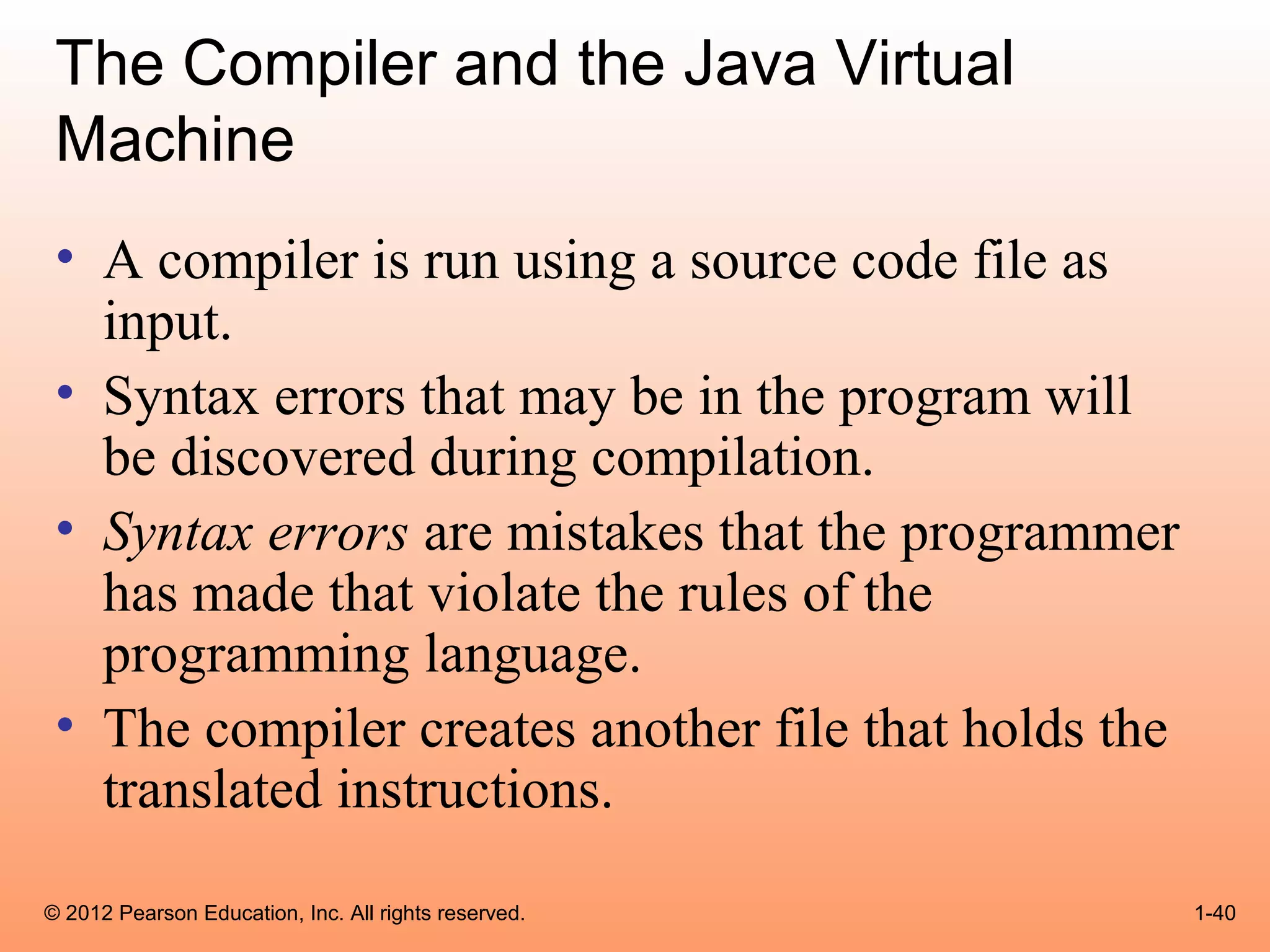 The Compiler and the Java Virtual
 Machine
 • A compiler is run using a source code file as
   input.
 • Syntax errors that may be in the program will
   be discovered during compilation.
 • Syntax errors are mistakes that the programmer
   has made that violate the rules of the
   programming language.
 • The compiler creates another file that holds the
   translated instructions.

© 2012 Pearson Education, Inc. All rights reserved.   1-40
 