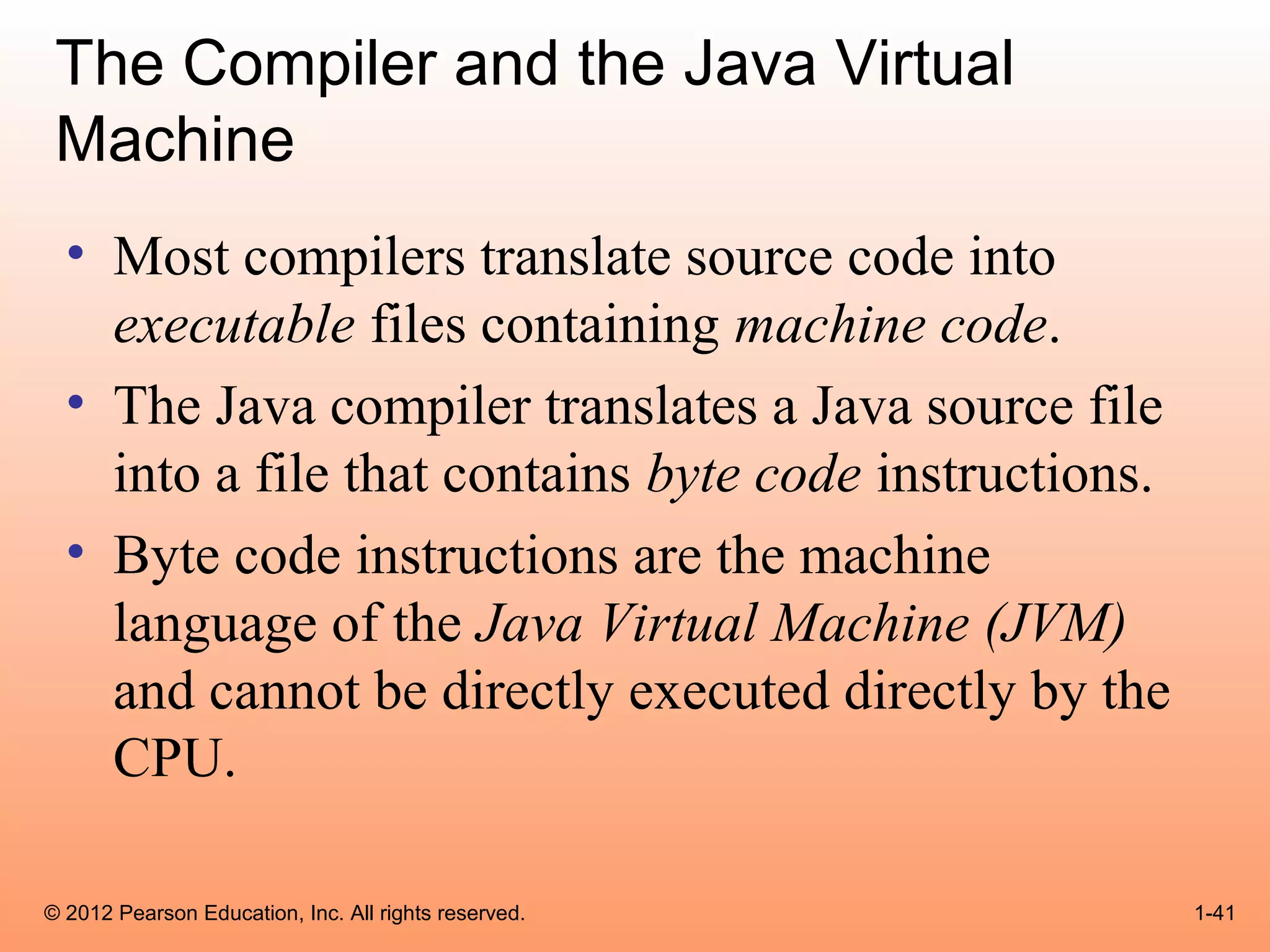 The Compiler and the Java Virtual
 Machine
  • Most compilers translate source code into
    executable files containing machine code.
  • The Java compiler translates a Java source file
    into a file that contains byte code instructions.
  • Byte code instructions are the machine
    language of the Java Virtual Machine (JVM)
    and cannot be directly executed directly by the
    CPU.

© 2012 Pearson Education, Inc. All rights reserved.     1-41
 
