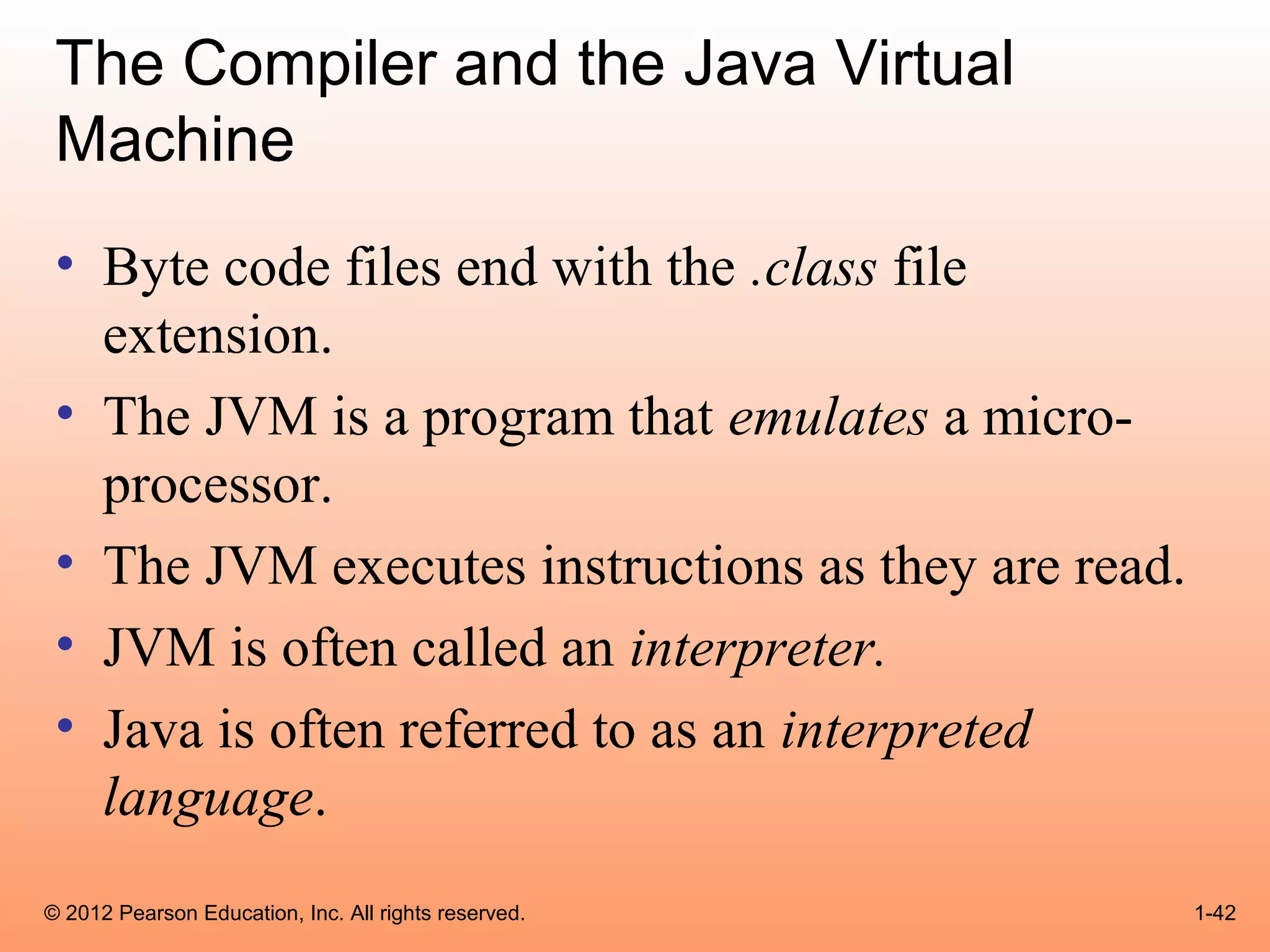 The Compiler and the Java Virtual
 Machine
 • Byte code files end with the .class file
   extension.
 • The JVM is a program that emulates a micro-
   processor.
 • The JVM executes instructions as they are read.
 • JVM is often called an interpreter.
 • Java is often referred to as an interpreted
   language.
© 2012 Pearson Education, Inc. All rights reserved.   1-42
 