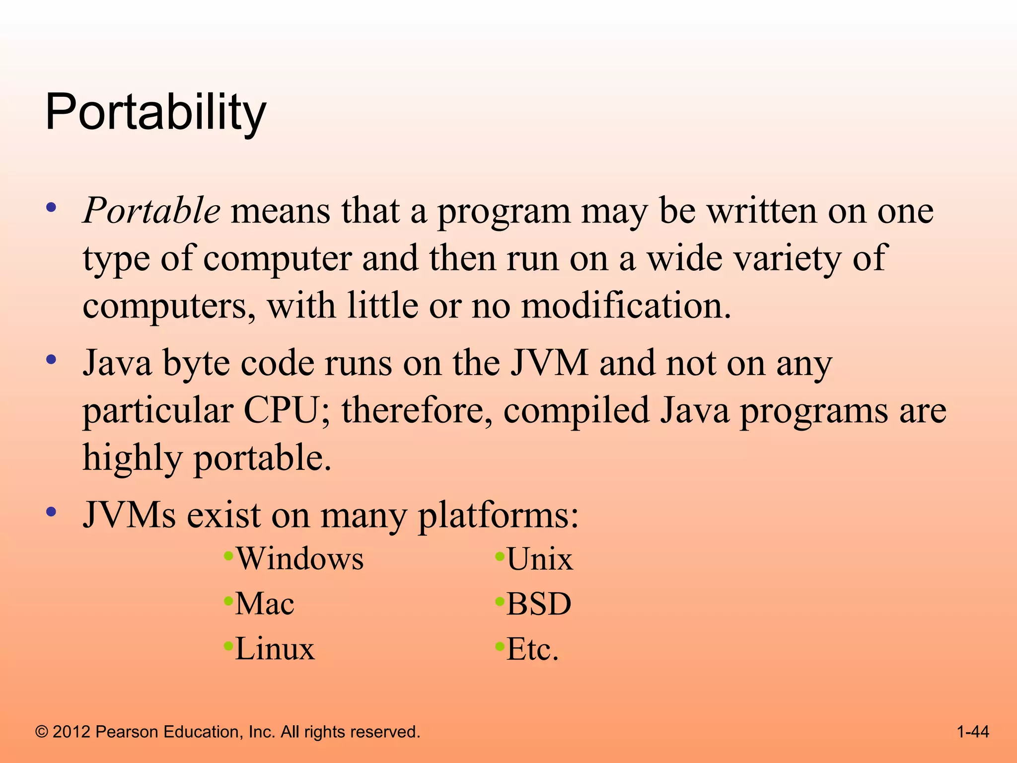 Portability
 • Portable means that a program may be written on one
   type of computer and then run on a wide variety of
   computers, with little or no modification.
 • Java byte code runs on the JVM and not on any
   particular CPU; therefore, compiled Java programs are
   highly portable.
 • JVMs exist on many platforms:
                        •Windows                      •Unix
                        •Mac                          •BSD
                        •Linux                        •Etc.

© 2012 Pearson Education, Inc. All rights reserved.           1-44
 