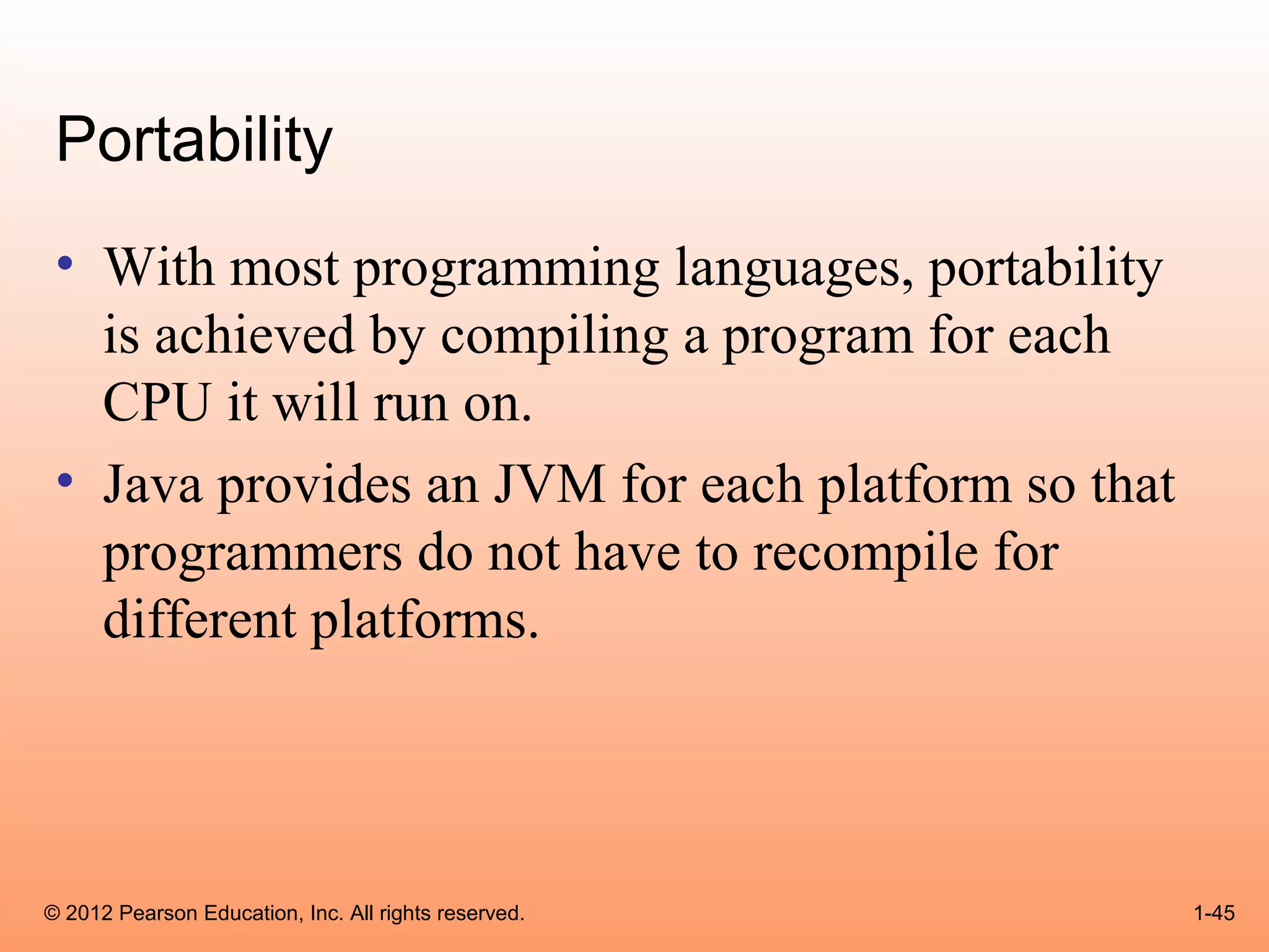 Portability
 • With most programming languages, portability
   is achieved by compiling a program for each
   CPU it will run on.
 • Java provides an JVM for each platform so that
   programmers do not have to recompile for
   different platforms.




© 2012 Pearson Education, Inc. All rights reserved.   1-45
 