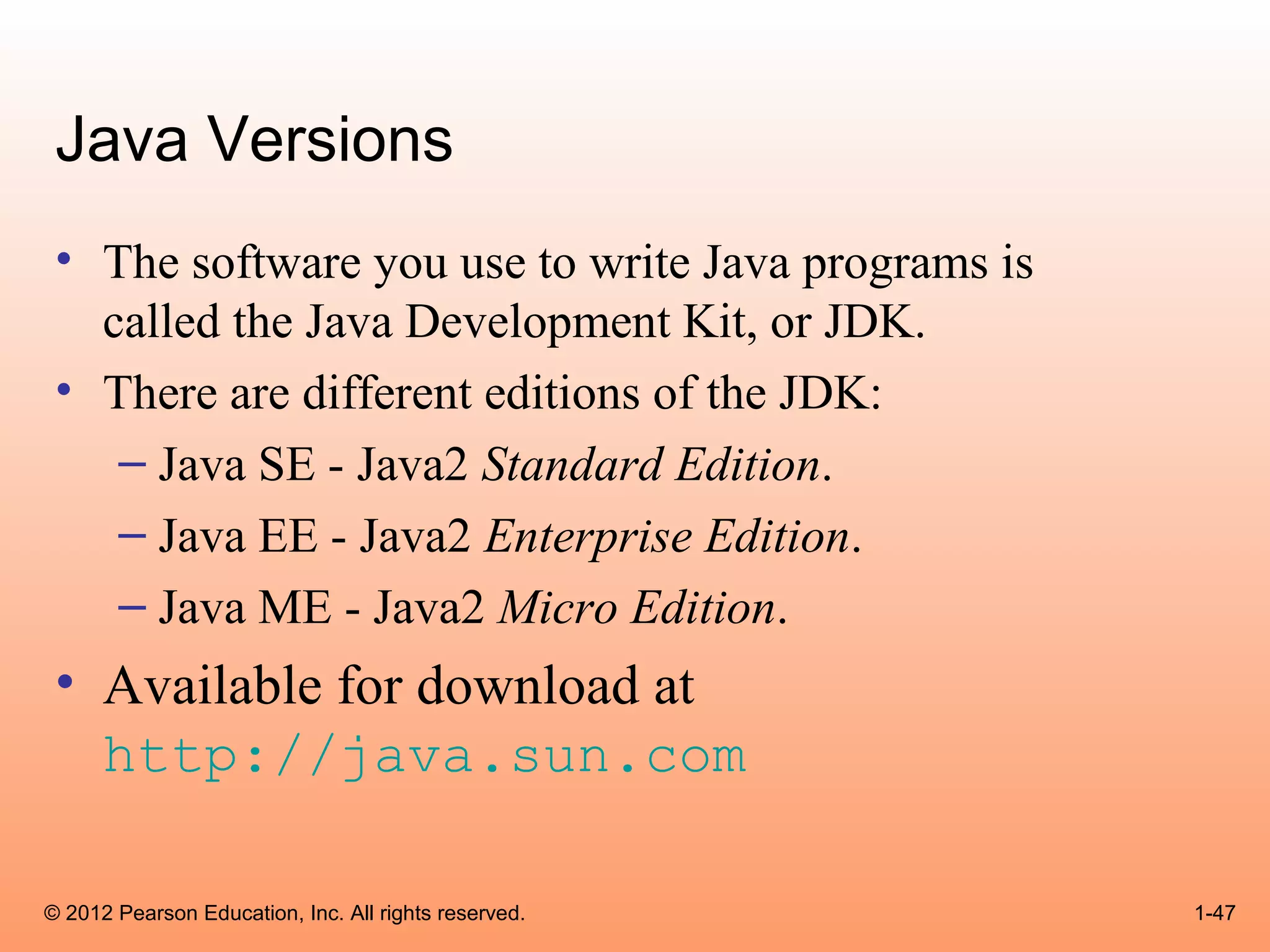 Java Versions
 • The software you use to write Java programs is
   called the Java Development Kit, or JDK.
 • There are different editions of the JDK:
    – Java SE - Java2 Standard Edition.
    – Java EE - Java2 Enterprise Edition.
    – Java ME - Java2 Micro Edition.
 • Available for download at
   http://java.sun.com

© 2012 Pearson Education, Inc. All rights reserved.   1-47
 