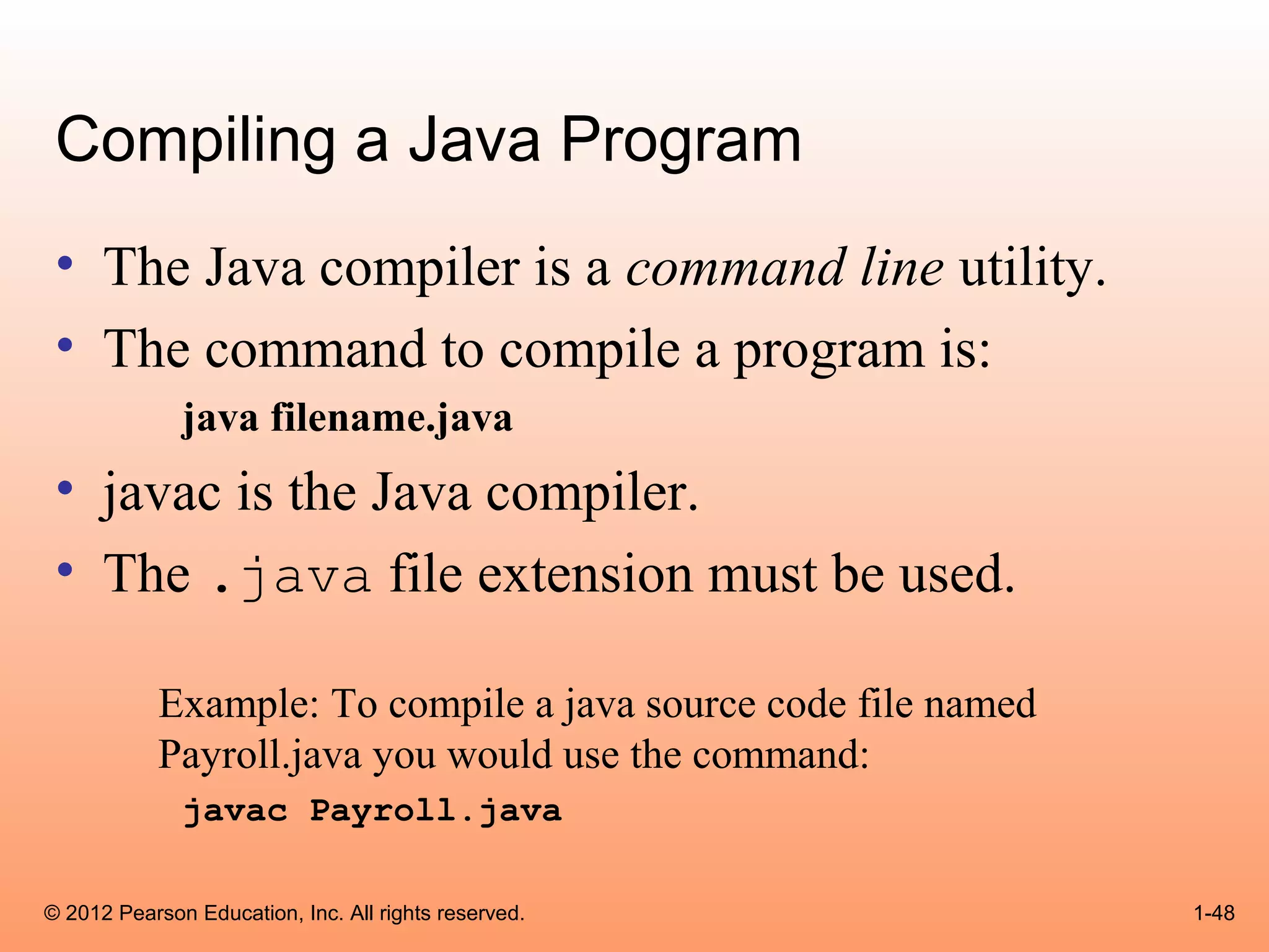 Compiling a Java Program
 • The Java compiler is a command line utility.
 • The command to compile a program is:
              java filename.java
 • javac is the Java compiler.
 • The .java file extension must be used.

            Example: To compile a java source code file named
            Payroll.java you would use the command:
              javac Payroll.java

© 2012 Pearson Education, Inc. All rights reserved.             1-48
 