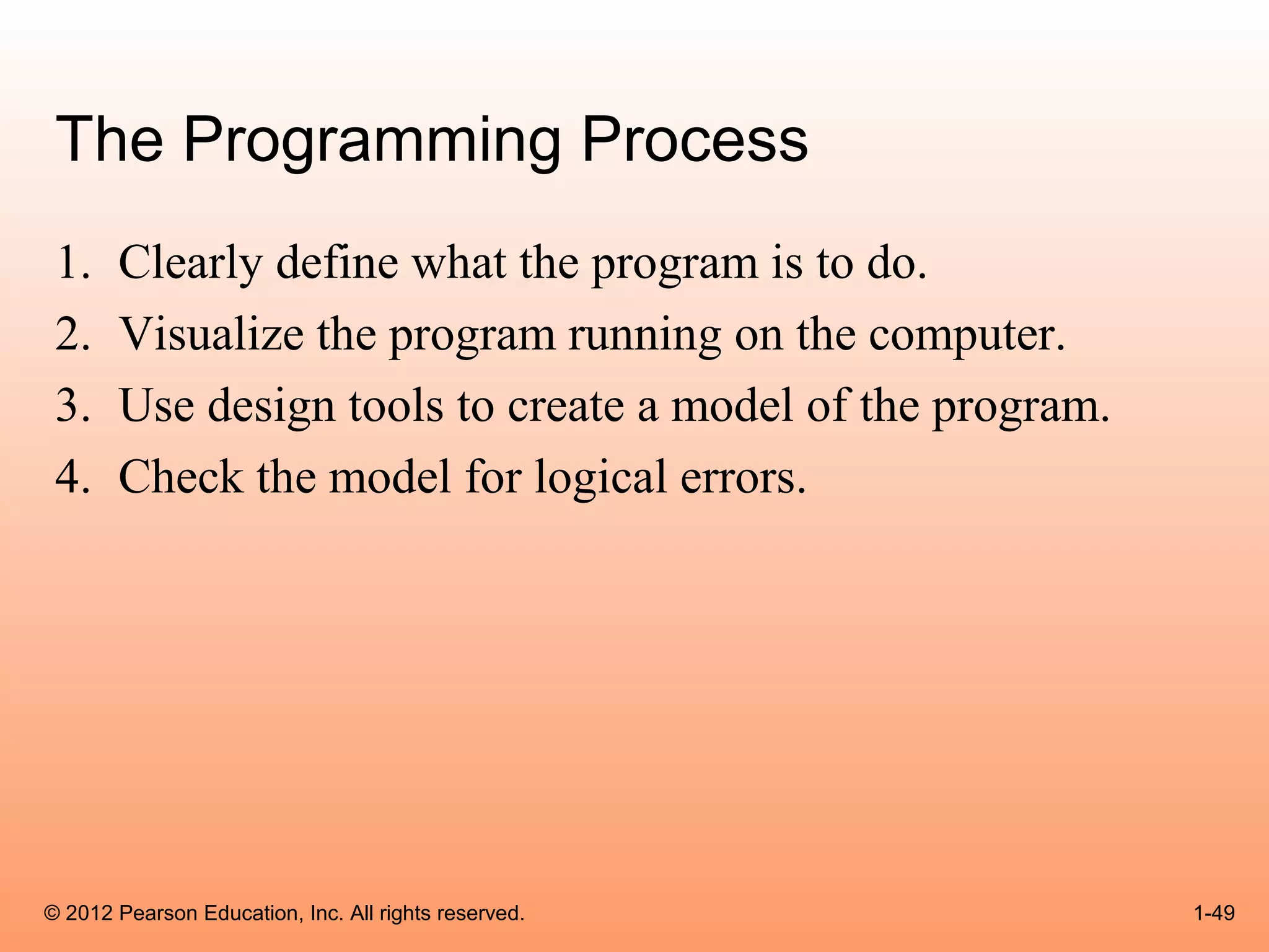 The Programming Process
 1.    Clearly define what the program is to do.
 2.    Visualize the program running on the computer.
 3.    Use design tools to create a model of the program.
 4.    Check the model for logical errors.




© 2012 Pearson Education, Inc. All rights reserved.         1-49
 