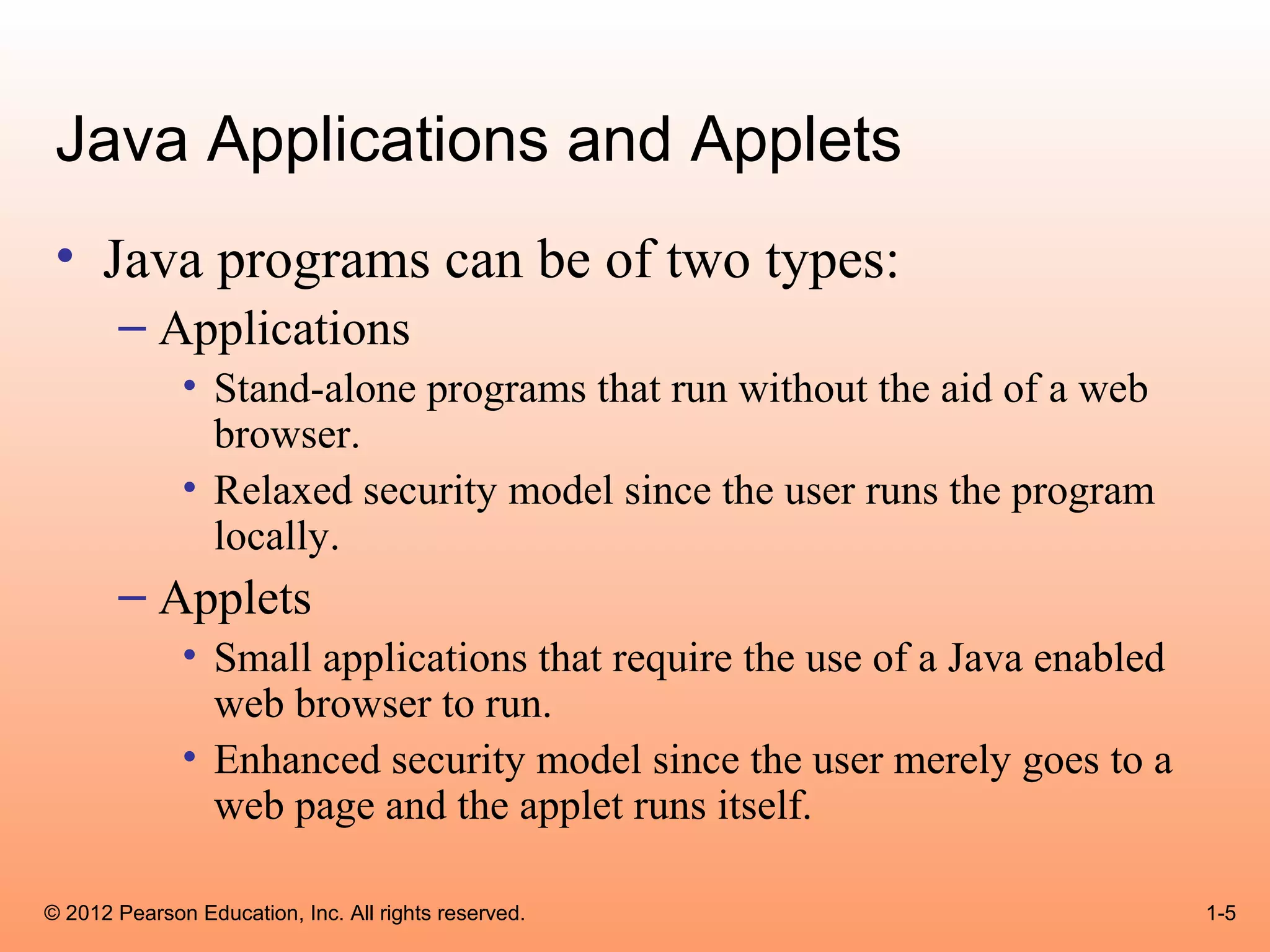 Java Applications and Applets
 • Java programs can be of two types:
       – Applications
              • Stand-alone programs that run without the aid of a web
                browser.
              • Relaxed security model since the user runs the program
                locally.
       – Applets
              • Small applications that require the use of a Java enabled
                web browser to run.
              • Enhanced security model since the user merely goes to a
                web page and the applet runs itself.

© 2012 Pearson Education, Inc. All rights reserved.                         1-5
 