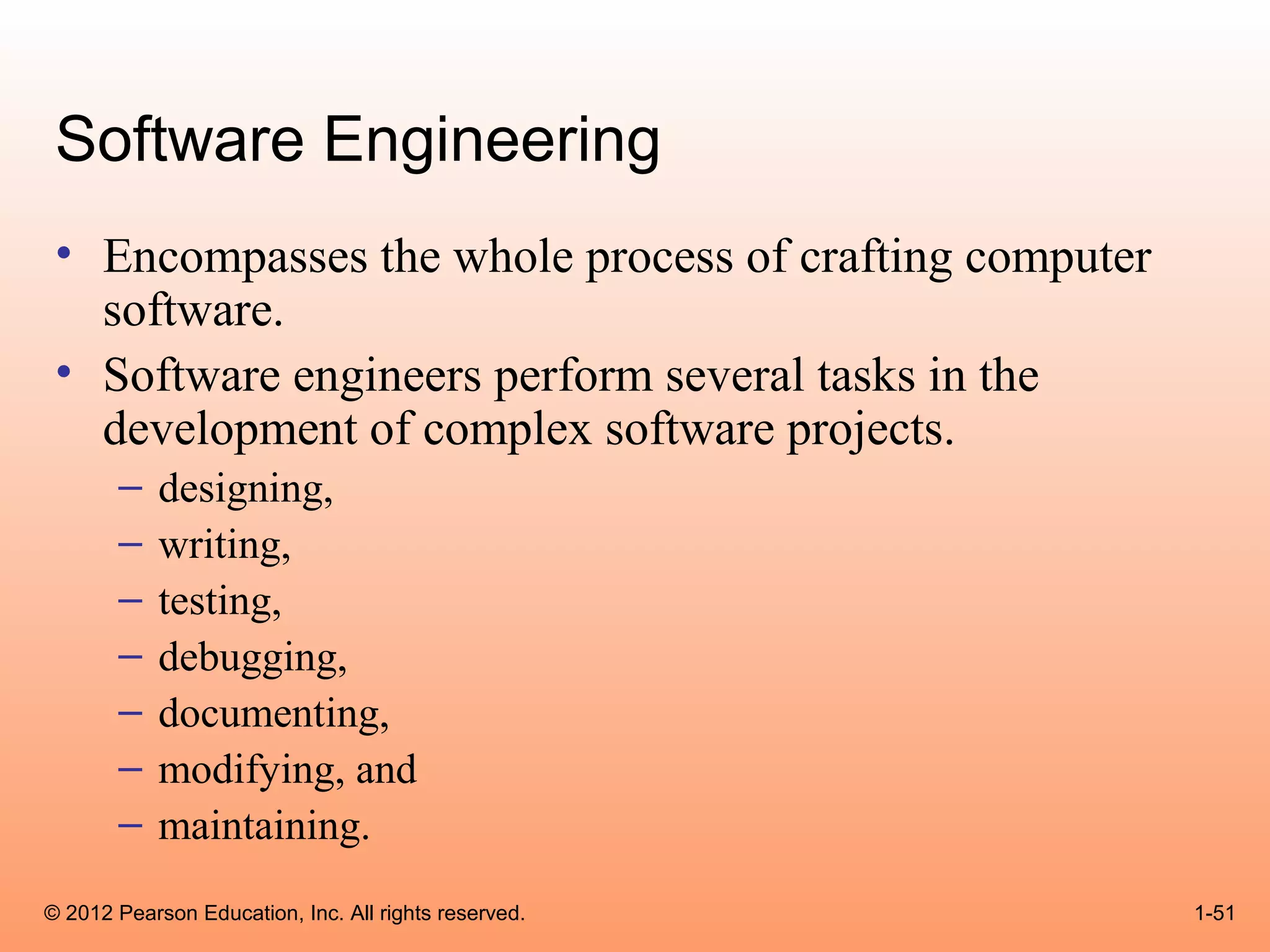 Software Engineering
 • Encompasses the whole process of crafting computer
   software.
 • Software engineers perform several tasks in the
   development of complex software projects.
       –    designing,
       –    writing,
       –    testing,
       –    debugging,
       –    documenting,
       –    modifying, and
       –    maintaining.
© 2012 Pearson Education, Inc. All rights reserved.     1-51
 
