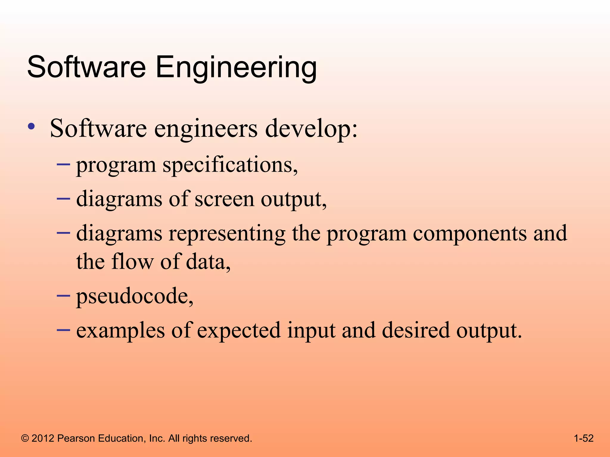 Software Engineering
 • Software engineers develop:
       – program specifications,
       – diagrams of screen output,
       – diagrams representing the program components and
         the flow of data,
       – pseudocode,
       – examples of expected input and desired output.



© 2012 Pearson Education, Inc. All rights reserved.         1-52
 