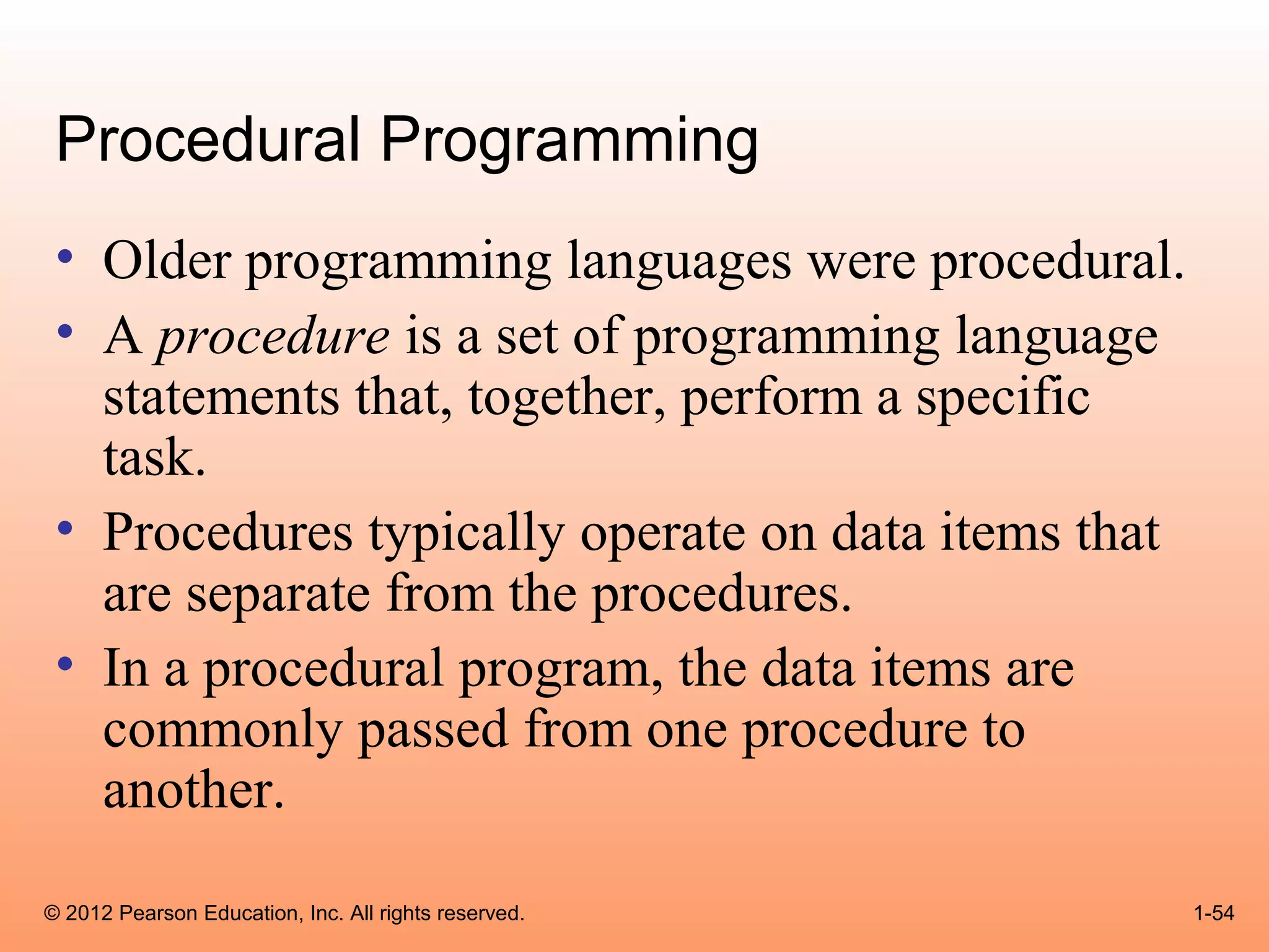 Procedural Programming
 • Older programming languages were procedural.
 • A procedure is a set of programming language
   statements that, together, perform a specific
   task.
 • Procedures typically operate on data items that
   are separate from the procedures.
 • In a procedural program, the data items are
   commonly passed from one procedure to
   another.

© 2012 Pearson Education, Inc. All rights reserved.   1-54
 