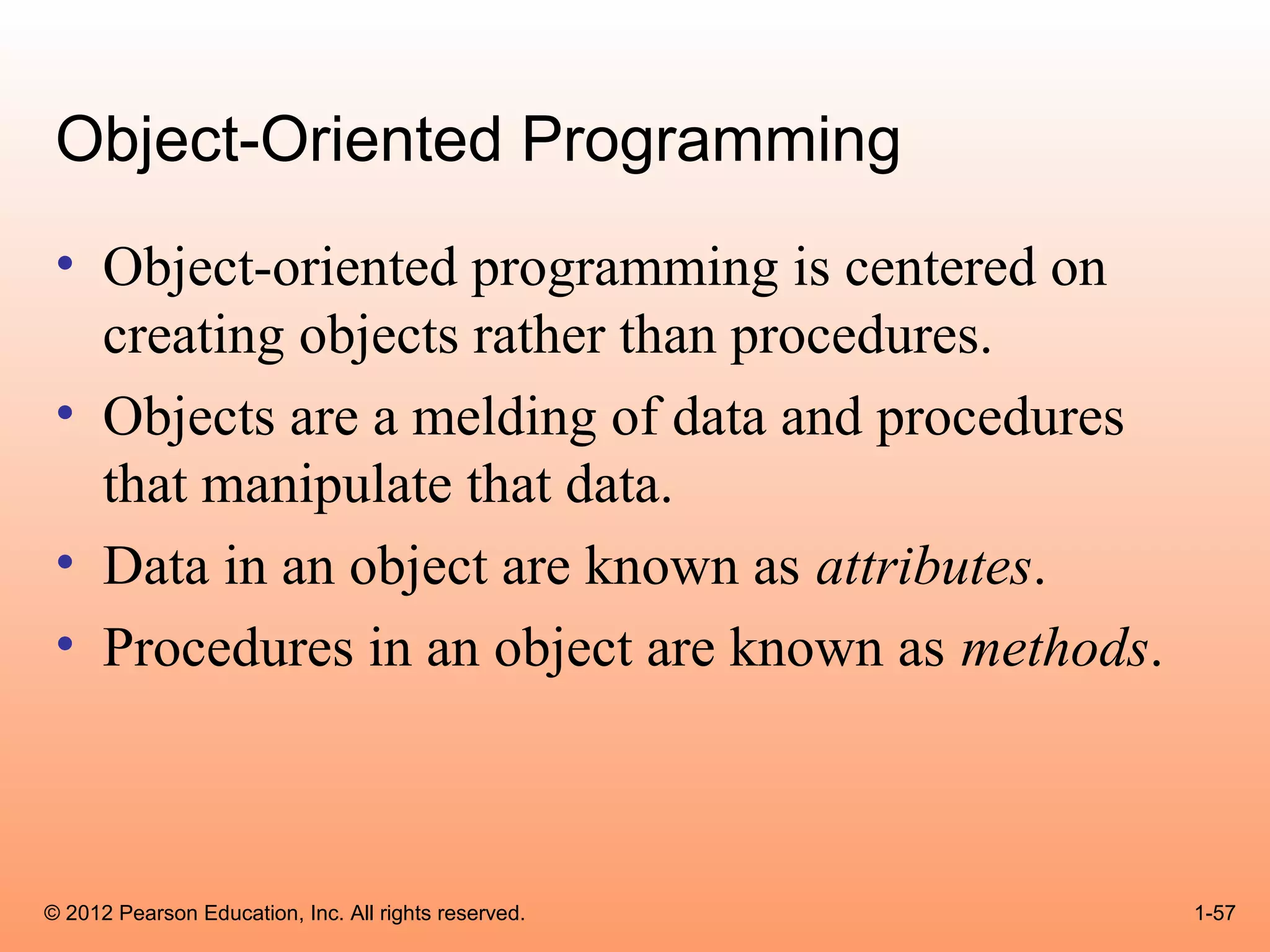 Object-Oriented Programming
 • Object-oriented programming is centered on
   creating objects rather than procedures.
 • Objects are a melding of data and procedures
   that manipulate that data.
 • Data in an object are known as attributes.
 • Procedures in an object are known as methods.



© 2012 Pearson Education, Inc. All rights reserved.   1-57
 