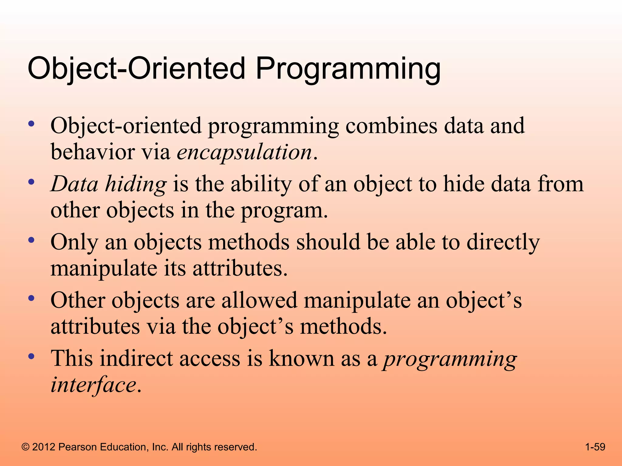 Object-Oriented Programming
 • Object-oriented programming combines data and
   behavior via encapsulation.
 • Data hiding is the ability of an object to hide data from
   other objects in the program.
 • Only an objects methods should be able to directly
   manipulate its attributes.
 • Other objects are allowed manipulate an object’s
   attributes via the object’s methods.
 • This indirect access is known as a programming
   interface.

© 2012 Pearson Education, Inc. All rights reserved.            1-59
 