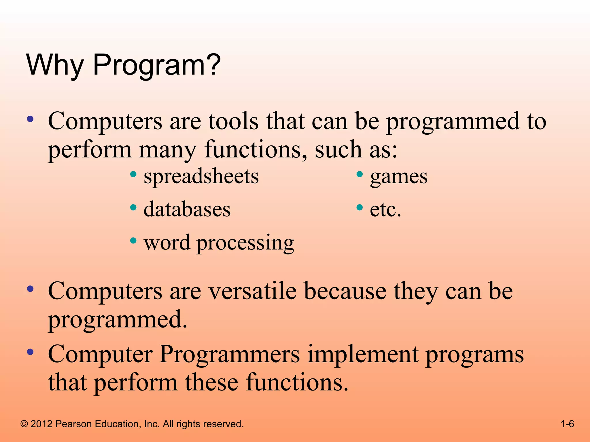 Why Program?
 • Computers are tools that can be programmed to
   perform many functions, such as:
          • spreadsheets        • games
          • databases           • etc.
          • word processing
 • Computers are versatile because they can be
   programmed.
 • Computer Programmers implement programs
   that perform these functions.
© 2012 Pearson Education, Inc. All rights reserved.   1-6
 